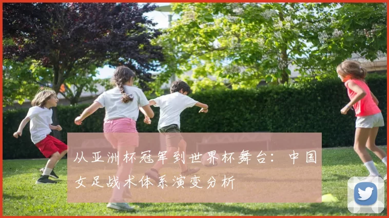 从亚洲杯冠军到世界杯舞台:中国女足战术体系演变分析