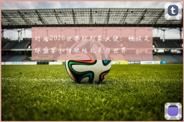 对话2026世界杯形象大使:畅谈足球盛宴如何联结北美与世界