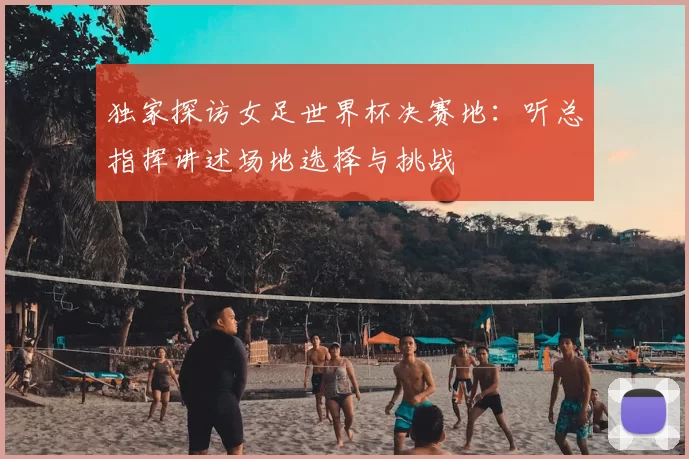 独家探访女足世界杯决赛地:听总指挥讲述场地选择与挑战