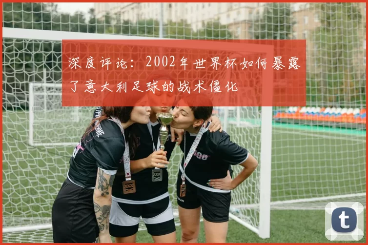 深度评论:2002年世界杯如何暴露了意大利足球的战术僵化
