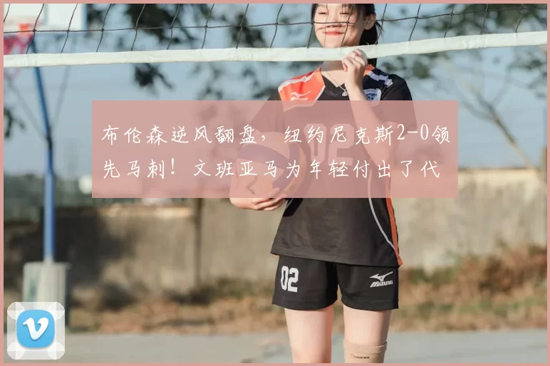 布伦森逆风翻盘，纽约尼克斯2-0领先马刺！文班亚马为年轻付出了代价_比赛_罚球_1