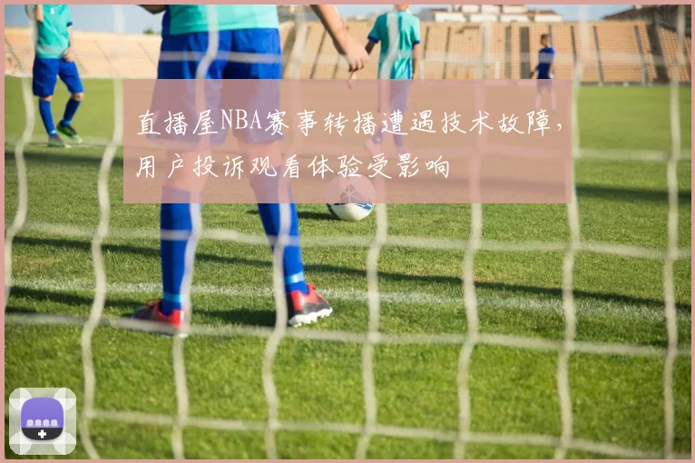 直播屋NBA赛事转播遭遇技术故障，用户投诉观看体验受影响