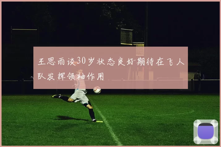 王思雨谈30岁状态良好期待在飞人队发挥领袖作用